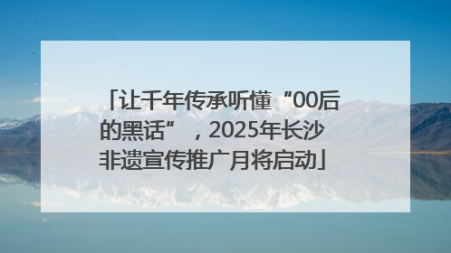 让千年传承听懂“00后的黑话”，2025年长沙非遗宣传推广月将启动