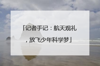 记者手记：航天观礼，放飞少年科学梦