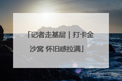记者走基层｜打卡金沙窝 怀旧感拉满