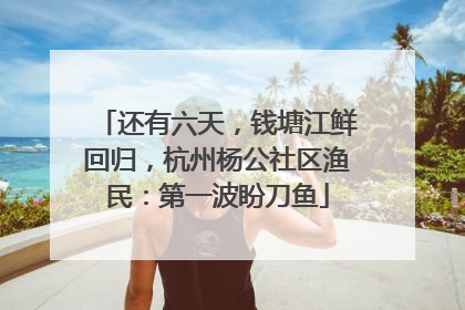 还有六天，钱塘江鲜回归，杭州杨公社区渔民：第一波盼刀鱼
