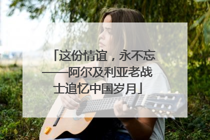 这份情谊，永不忘——阿尔及利亚老战士追忆中国岁月