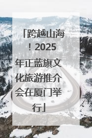 跨越山海！2025年正蓝旗文化旅游推介会在厦门举行