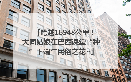 跨越16948公里！大同姑娘在巴西课堂“种”下端午民俗之花~