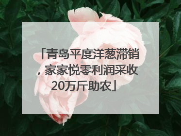 青岛平度洋葱滞销，家家悦零利润采收20万斤助农