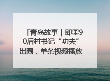 青岛故事｜即墨90后村书记“功夫”出圈，单条视频播放量过600万