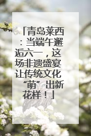 青岛莱西：当端午邂逅六一，这场非遗盛宴让传统文化“萌”出新花样！