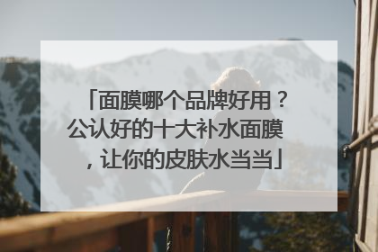 面膜哪个品牌好用？公认好的十大补水面膜，让你的皮肤水当当