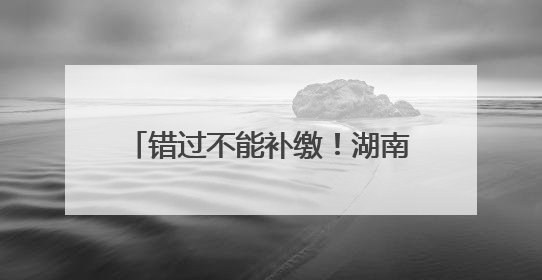 错过不能补缴！湖南灵活就业人员养老保险缴费期延长至6月底