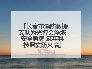 长春市消防救援支队为光博会淬炼安全盾牌 筑牢科技盛宴防火墙