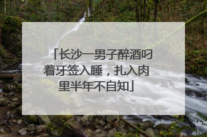 长沙一男子醉酒叼着牙签入睡，扎入肉里半年不自知