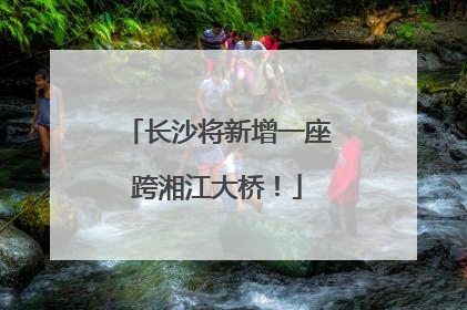 长沙将新增一座跨湘江大桥！