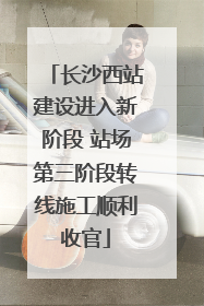 长沙西站建设进入新阶段 站场第三阶段转线施工顺利收官
