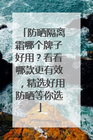 防晒隔离霜哪个牌子好用？看看哪款更有效，精选好用防晒等你选