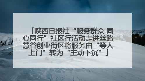 陕西日报社“服务群众 同心同行”社区行活动走进丝路慧谷创业街区将服务由“等人上门”转为“主动下沉”