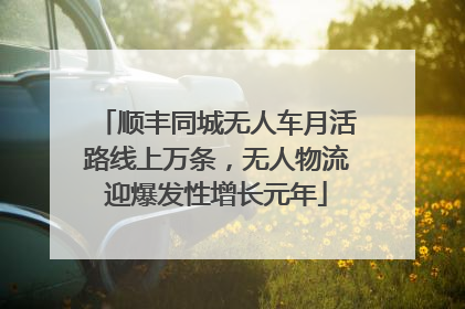 顺丰同城无人车月活路线上万条，无人物流迎爆发性增长元年
