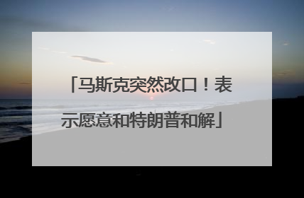 马斯克突然改口！表示愿意和特朗普和解