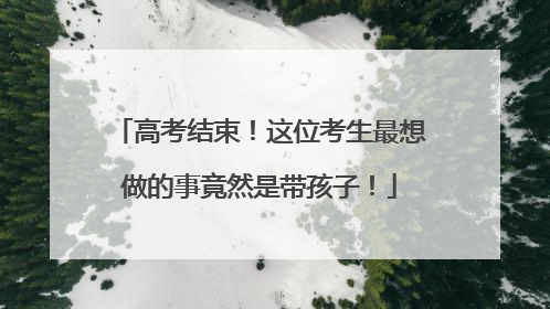 高考结束！这位考生最想做的事竟然是带孩子！