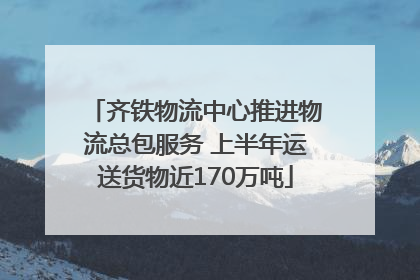 齐铁物流中心推进物流总包服务 上半年运送货物近170万吨