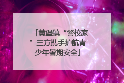 黄堡镇“警校家”三方携手护航青少年暑期安全