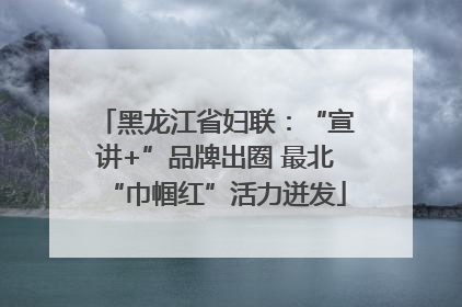 黑龙江省妇联：“宣讲+”品牌出圈 最北“巾帼红”活力迸发