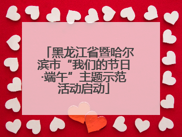 黑龙江省暨哈尔滨市“我们的节日·端午”主题示范活动启动