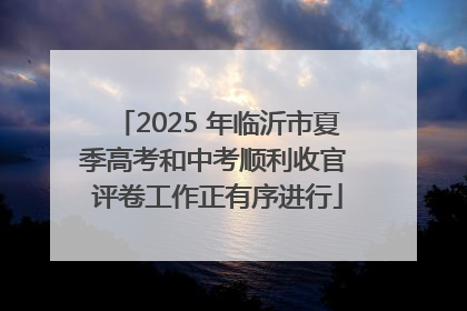 2025 年临沂市夏季高考和中考顺利收官 评卷工作正有序进行