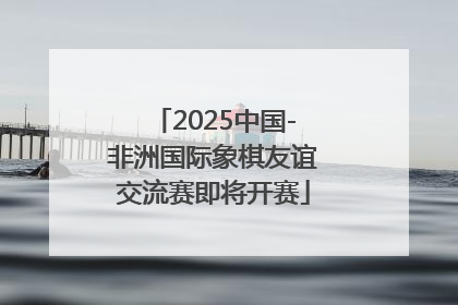 2025中国-非洲国际象棋友谊交流赛即将开赛