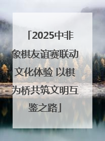 2025中非象棋友谊赛联动文化体验 以棋为桥共筑文明互鉴之路