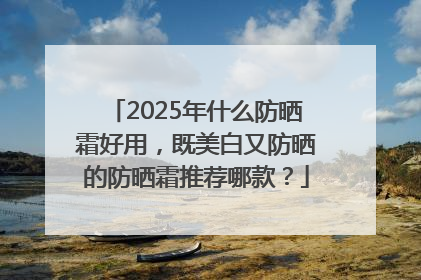 2025年什么防晒霜好用，既美白又防晒的防晒霜推荐哪款？