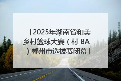 2025年湖南省和美乡村篮球大赛（村 BA）郴州市选拔赛闭幕