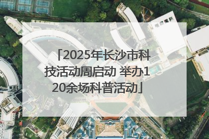 2025年长沙市科技活动周启动 举办120余场科普活动