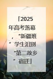 2025年高考落幕，“新疆班”学生泪别“第二故乡”宿迁