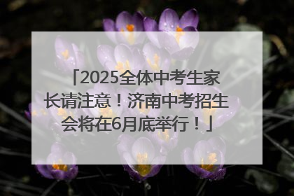 2025全体中考生家长请注意！济南中考招生会将在6月底举行！