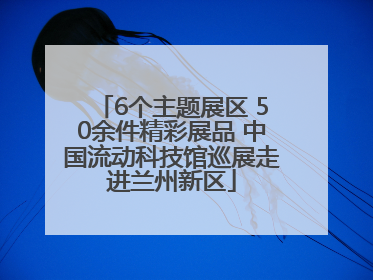 6个主题展区 50余件精彩展品 中国流动科技馆巡展走进兰州新区