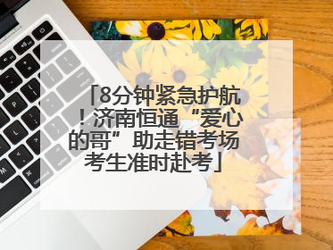 8分钟紧急护航！济南恒通“爱心的哥”助走错考场考生准时赴考