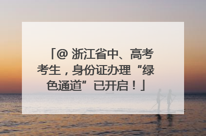 @ 浙江省中、高考考生，身份证办理“绿色通道”已开启！
